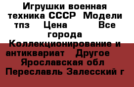 Игрушки,военная техника СССР. Модели тпз  › Цена ­ 400 - Все города Коллекционирование и антиквариат » Другое   . Ярославская обл.,Переславль-Залесский г.
